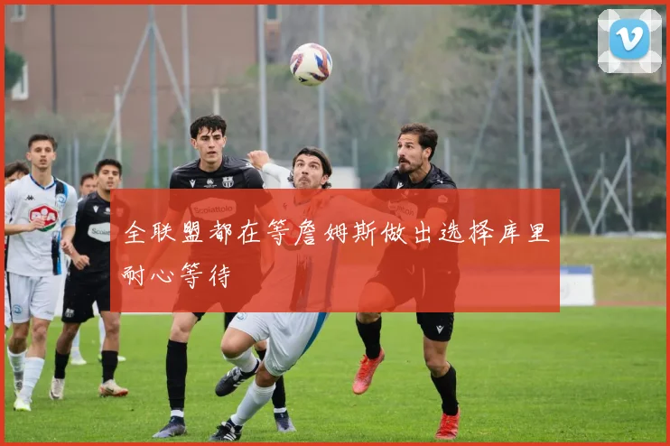 全联盟都在等詹姆斯做出选择库里耐心等待