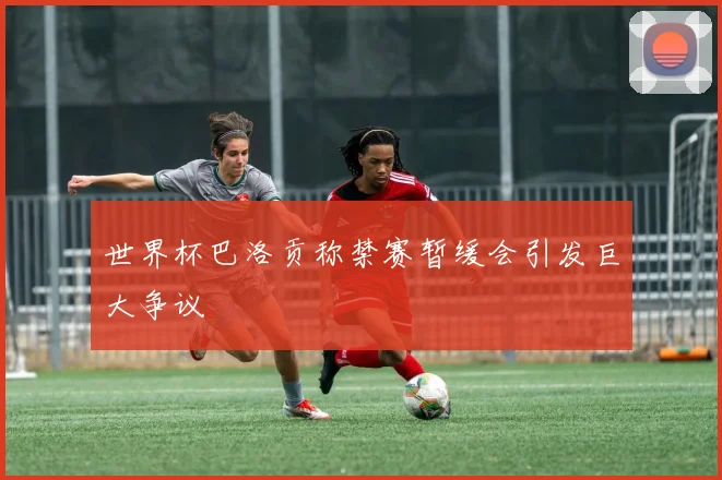 世界杯巴洛贡称禁赛暂缓会引发巨大争议