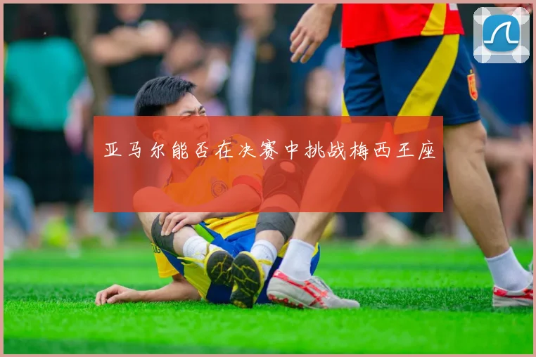 亚马尔能否在决赛中挑战梅西王座